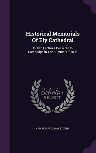 Historical Memorials Of Ely Cathedral In Two Lectures Delivered In Cambridge In The Summer Of 1896