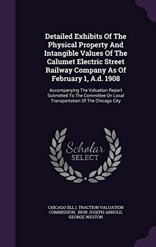 Detailed Exhibits of the Physical Property and Intangible Values of the Calumet Electric Street Railway Company As of February 1, A. D. 1908 Accompanying the Valuation Report Submitted to the Committee on Local Transportation of the Chicago City