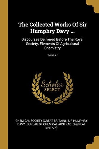 The Collected Works Of Sir Humphry Davy ... Discourses Delivered Before The Royal Society. Elements Of Agricultural Chemistry; Series I