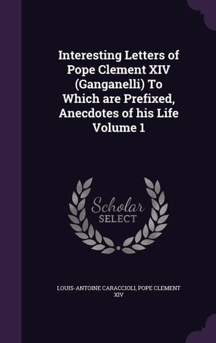 Interesting Letters of Pope Clement XIV (Ganganelli) To Which are Prefixed, Anecdotes of His Life Volume 1