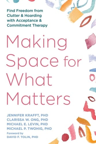 Making Space for What Matters Find Freedom from Clutter and Hoarding with Acceptance and Commitment Therapy