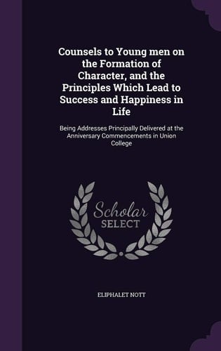 Counsels to Young Men on the Formation of Character, and the Principles Which Lead to Success and Happiness in Life Being Addresses Principally Delivered at the Anniversary Commencements in Union College