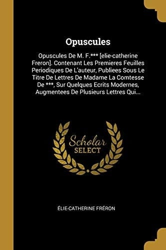 Opuscules Opuscules De M. F.*** [elie-catherine Freron]. Contenant Les Premieres Feuilles Periodiques De L'auteur, Publiees Sous Le Titre De Lettres De Madame La Comtesse De ***, Sur Quelques Ecrits Modernes, Augmentees De Plusieurs Lettres Qui...