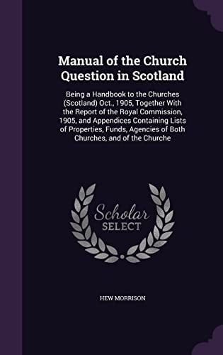 Manual of the Church Question in Scotland Being a Handbook to the Churches (Scotland) Oct., 1905, Together With the Report of the Royal Commission, 1905, and Appendices Containing Lists of Properties, Funds, Agencies of Both Churches, and of the Churche