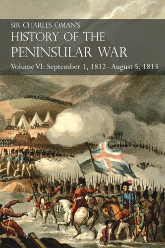 Sir Charles Oman's History of the Peninsular War Volume VI September 1, 1812 - August 5, 1813 The Siege of Burgos, the Retreat from Burgos, the Campaign of Vittoria, the Battles of the Pyrenees