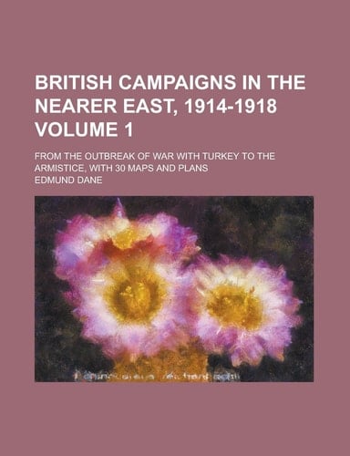 British Campaigns in the Nearer East, 1914-1918; from the Outbreak of War with Turkey to the Armistice, with 30 Maps and Plans Volume 1