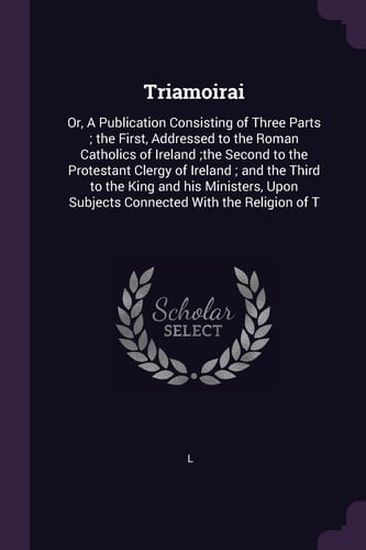 Triamoirai Or, A Publication Consisting of Three Parts; the First, Addressed to the Roman Catholics of Ireland;the Second to the Protestant Clergy of Ireland; and the Third to the King and His Ministers, Upon Subjects Connected With the Religion of T