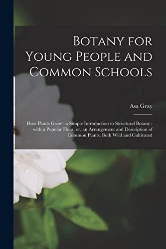 Botany for Young People and Common Schools How Plants Grow: a Simple Introduction to Structural Botany: With a Popular Flora, Or, an Arrangement and Description of Common Plants, Both Wild and Cultivated