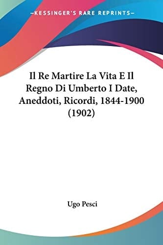 Il Re Martire La Vita E Il Regno Di Umberto I Date, Aneddoti, Ricordi, 1844-1900 (1902) (Italian Edition)