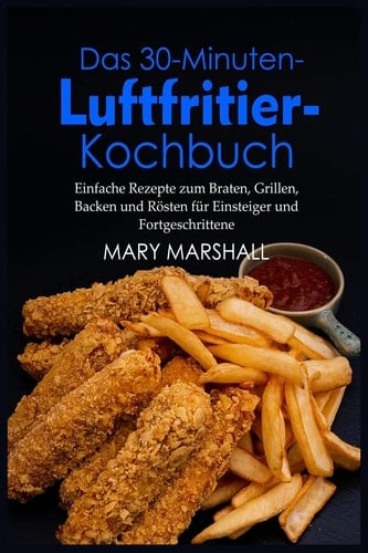 Das 30-Minuten- Luftfritier-Kochbuch Einfache Rezepte zum Braten, Grillen, Backen und Rösten für Einsteiger und Fortgeschrittene