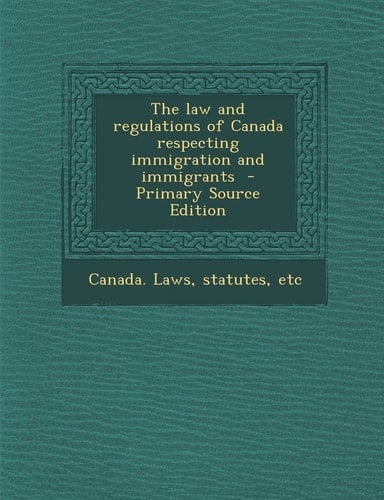 The Law and Regulations of Canada Respecting Immigration and Immigrants - Primary Source Edition