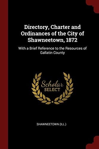 Directory, Charter and Ordinances of the City of Shawneetown, 1872 With a Brief Reference to the Resources of Gallatin County