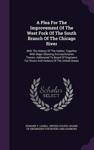 A Plea For The Improvement Of The West Fork Of The South Branch Of The Chicago River With The History Of The Harbor, Together With Maps Showing Encroachments Therein, Addressed To Board Of Engineers For Rivers And Harbors Of The United States