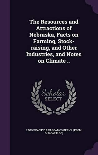 The Resources and Attractions of Nebraska, Facts on Farming, Stock-Raising, and Other Industries, and Notes on Climate . .
