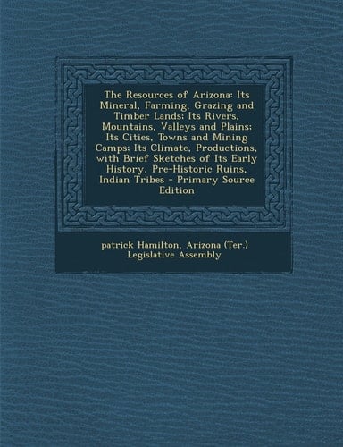 The Resources of Arizona Its Mineral, Farming, Grazing and Timber Lands; Its Rivers, Mountains, Valleys and Plains; Its Cities, Towns and Mining Camp