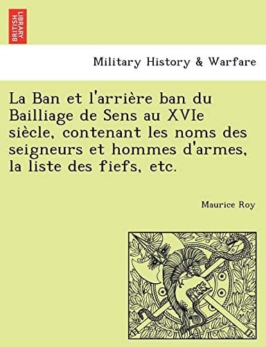 La Ban et l'arrière ban du Bailliage de Sens au XVIe siècle, contenant les noms des seigneurs et hommes d'armes, la liste des fiefs, etc. (French Edition)