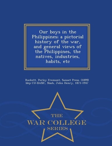Our Boys in the Philippines; a Pictorial History of the War, and General Views of the Philippines, the Natives, Industries, Habits, Etc - War College Series