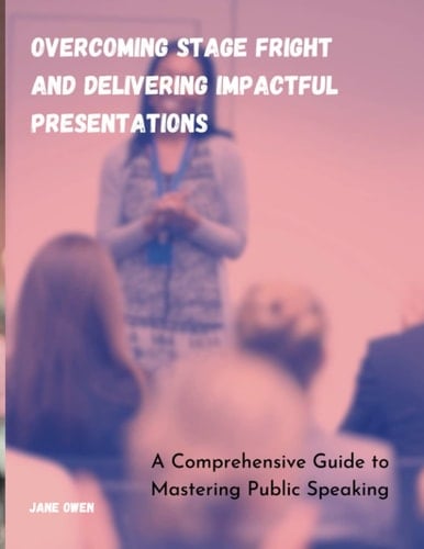 Overcoming Stage Fright and Delivering Impactful Presentations: A Comprehensive Guide to Mastering Public Speaking