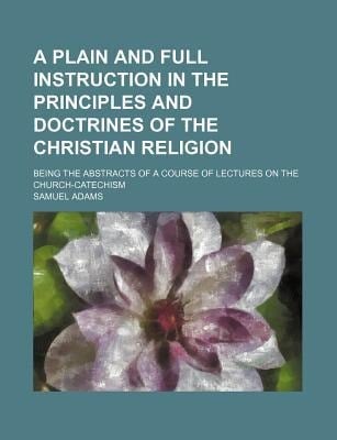 Plain and Full Instruction in the Principles and Doctrines of the Christian Religion; Being the Abstracts of a Course of Lectures on the Church-Cate