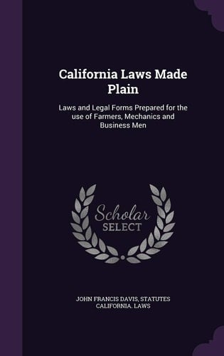 California Laws Made Plain Laws and Legal Forms Prepared for the Use of Farmers, Mechanics and Business Men