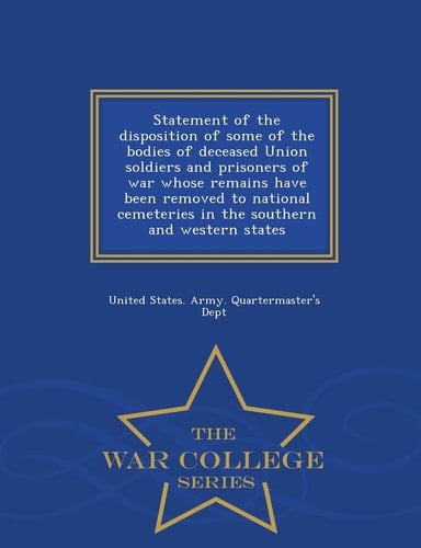 Statement of the Disposition of Some of the Bodies of Deceased Union Soldiers and Prisoners of War Whose Remains Have Been Removed to National Cemeteries in the Southern and Western States - War College Series