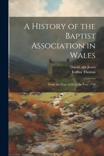 A History of the Baptist Association in Wales From the Year 1650, to the Year 1790