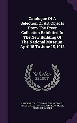 Catalogue Of A Selection Of Art Objects From The Freer Collection Exhibited In The New Building Of The National Museum, April 15 To June 15, 1912