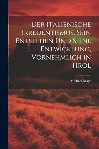 Der Italienische Irredentismus. Sein Entstehen und seine Entwicklung, vornehmlich in Tirol
