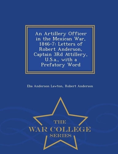 An Artillery Officer in the Mexican War, 1846-7 Letters of Robert Anderson, Captain 3rd Attillery, U. S. A. , with a Prefatory Word - War College Series