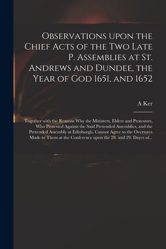 Observations Upon the Chief Acts of the Two Late P. Assemblies at St. Andrews and Dundee, the Year of God 1651, and 1652 Together With the Reasons Why the Ministers, Elders and Protestors, Who Protested Against the Said Pretended Assemblies, and The...
