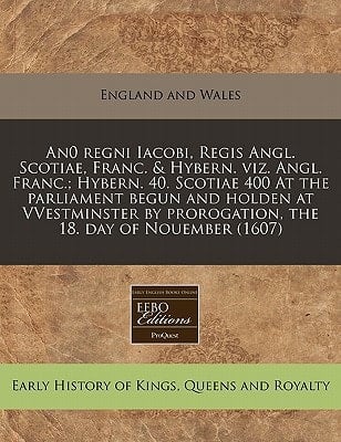 An0 regni Iacobi, Regis Angl. Scotiae, Franc. & Hybern. viz. Angl. Franc.; Hybern. 40. Scotiae 400 At the parliament begun and holden at VVestminster by prorogation, the 18. day of Nouember (1607)