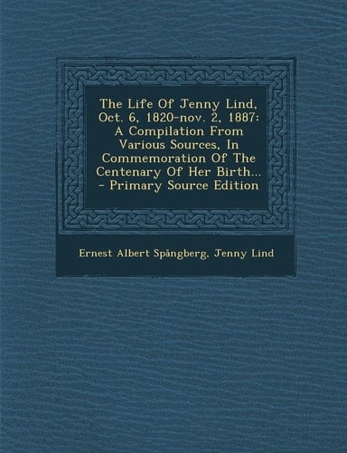 The Life of Jenny Lind, Oct. 6, 1820-Nov. 2 1887 A Compilation from Various Sources, in Commemoration of the Centenary of Her Birth... - Primary Sou