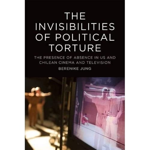 The Invisibilities of Political Torture Visual Evidence in US and Chilean Cinema and Television