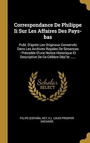 Correspondance De Philippe Ii Sur Les Affaires Des Pays-bas Publ. D'après Les Originaux Conservés Dans Les Archives Royales De Simancas: Précedée D'une Notice Historique Et Descriptive De Ce Célèbre Dép"ot ......