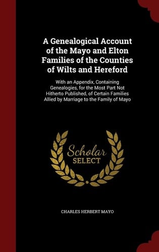 A Genealogical Account of the Mayo and Elton Families of the Counties of Wilts and Hereford With an Appendix, Containing Genealogies, for the Most Part Not Hitherto Published, of Certain Families Allied by Marriage to the Family of Mayo