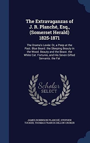 The Extravaganzas of J. R. Planché, Esq., (Somerset Herald) 1825-1871 The Drama's Levée: Or, a Peep at the Past. Blue Beard. the Sleeping Beauty in the Wood. Beauty and the Beast. the White Cat. Fortunio, and His Seven Gifted Servants. the Fai