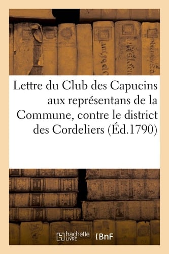 Lettre Du Club Des Capucins Aux Représentans de la Commune, Contre Le District Des Cordeliers Suivie d'Un Arrêté de Ce District