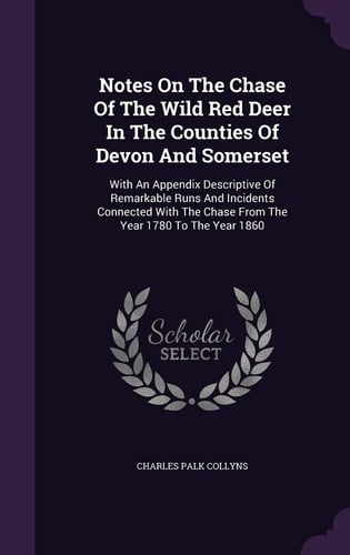Notes On The Chase Of The Wild Red Deer In The Counties Of Devon And Somerset With An Appendix Descriptive Of Remarkable Runs And Incidents Connected With The Chase From The Year 1780 To The Year 1860