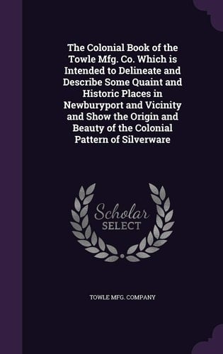 The Colonial Book of the Towle Mfg. Co. Which Is Intended to Delineate and Describe Some Quaint and Historic Places in Newburyport and Vicinity and Show the Origin and Beauty of the Colonial Pattern of Silverware