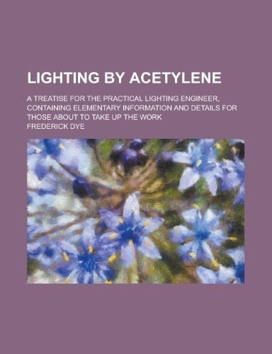 Lighting by Acetylene; a Treatise for the Practical Lighting Engineer, Containing Elementary Information and Details for Those about to Take Up the Wo