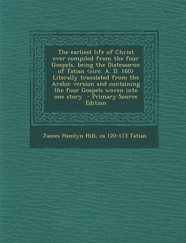 The Earliest Life of Christ Ever Compiled from the Four Gospels, Being the Diatessaron of Tatian Literally Translated from the Arabic Version and Cont