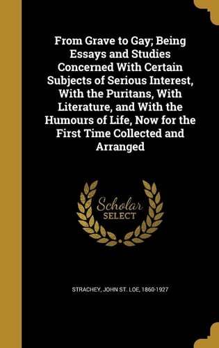 From Grave to Gay; Being Essays and Studies Concerned With Certain Subjects of Serious Interest, With the Puritans, With Literature, and With the Humours of Life, Now for the First Time Collected and Arranged