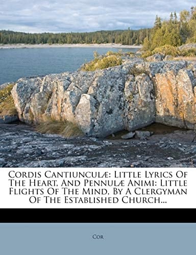 Cordis Cantiunculæ: Little Lyrics Of The Heart, And Pennulæ Animi: Little Flights Of The Mind, By A Clergyman Of The Established Church...