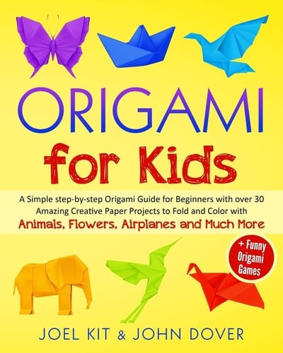Origami for Kids A Simple Step-By-step Origami Guide for Beginners with Over 30 Amazing Creative Paper Lovely Projects with Animals, Flowers, Airplanes and Much More + Funny Origami Games
