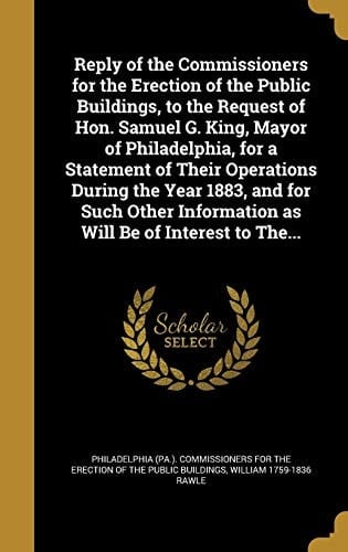 Reply of the Commissioners for the Erection of the Public Buildings, to the Request of Hon. Samuel G. King, Mayor of Philadelphia, for a Statement of Their Operations During the Year 1883, and for Such Other Information As Will Be of Interest to The...