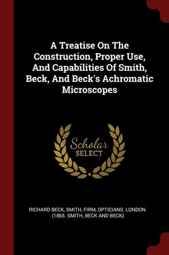 A Treatise on the Construction, Proper Use, and Capabilities of Smith, Beck, and Beck's Achromatic Microscopes