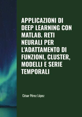 APPLICAZIONI DI DEEP LEARNING CON MATLAB. RETI NEURALI PER L'ADATTAMENTO DI FUNZIONI, CLUSTER, MODELLI E SERIE TEMPORALI (Italian Edition)
