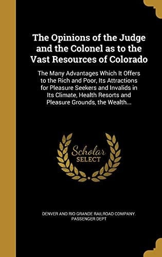 The Opinions of the Judge and the Colonel as to the Vast Resources of Colorado The Many Advantages Which It Offers to the Rich and Poor, Its Attractions for Pleasure Seekers and Invalids in Its Climate, Health Resorts and Pleasure Grounds, the Wealth...