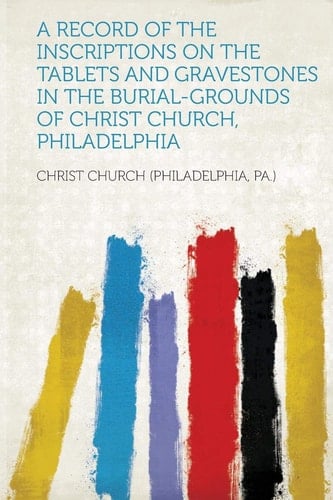 A Record of the Inscriptions on the Tablets and Gravestones in the Burial-Grounds of Christ Church, Philadelphia