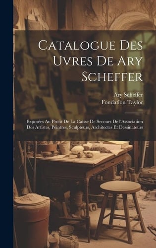 Catalogue des Uvres de Ary Scheffer Exposées Au Profit de la Caisse de Secours de l'Association des Artistes, Peintres, Sculpteurs, Architectes et Dessinateurs